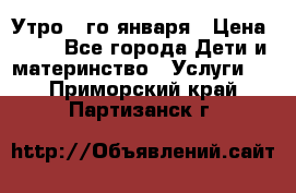  Утро 1-го января › Цена ­ 18 - Все города Дети и материнство » Услуги   . Приморский край,Партизанск г.